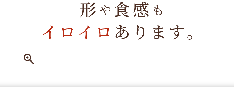 形や食感もイロイロあります。